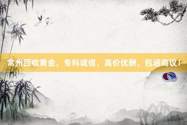 常州回收黄金，专科诚信，高价优酬，包涵商议！