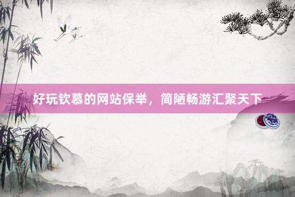 好玩钦慕的网站保举，简陋畅游汇聚天下