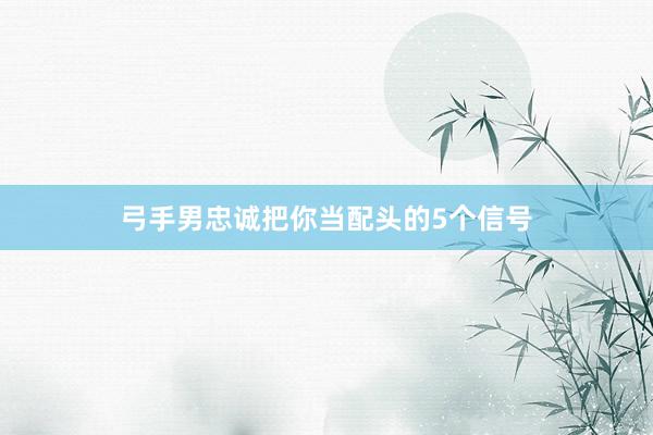 弓手男忠诚把你当配头的5个信号