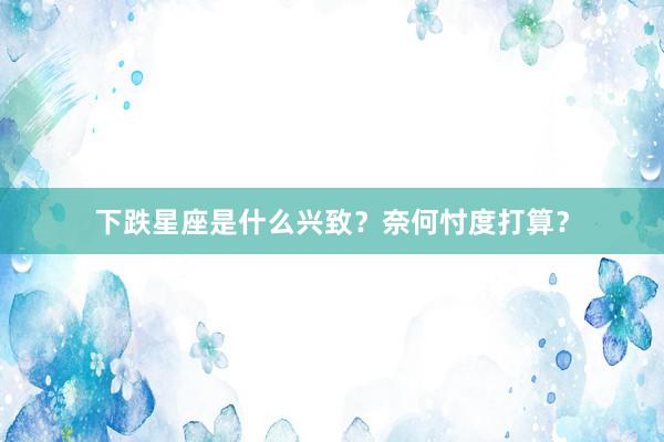 下跌星座是什么兴致？奈何忖度打算？