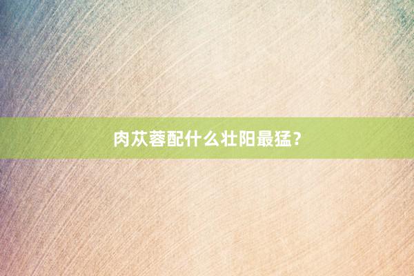 肉苁蓉配什么壮阳最猛？