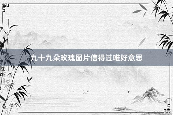 九十九朵玫瑰图片信得过唯好意思