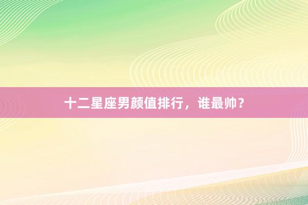 十二星座男颜值排行，谁最帅？