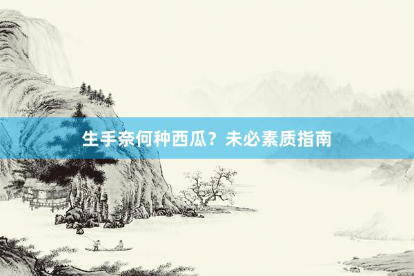 生手奈何种西瓜？未必素质指南
