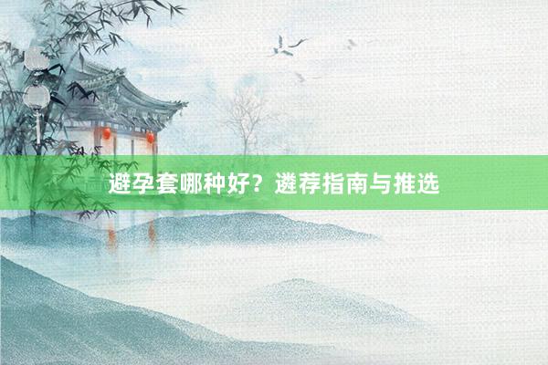 避孕套哪种好？遴荐指南与推选