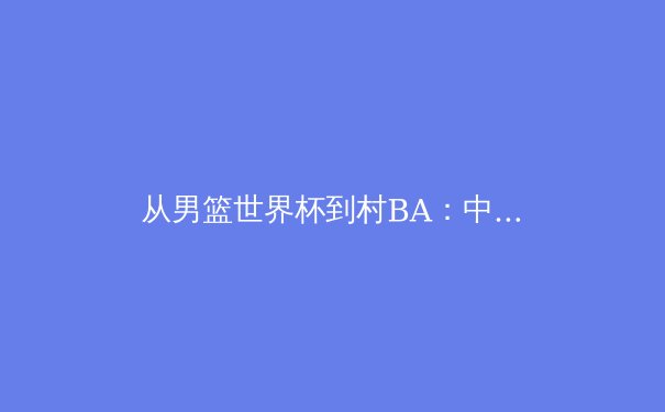 从男篮世界杯到村BA：中国体育文化的解构与重塑之路 - 4
