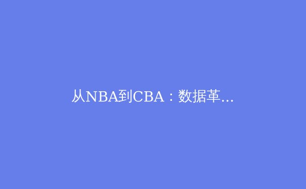 从NBA到CBA：数据革命如何重塑现代篮球战术体系 - 2
